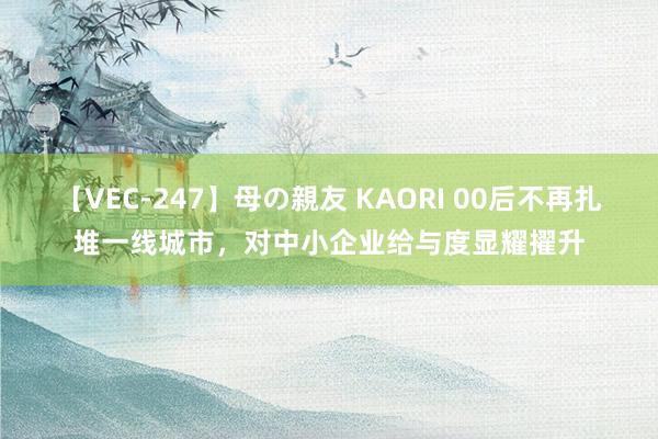 【VEC-247】母の親友 KAORI 00后不再扎堆一线城市，对中小企业给与度显耀擢升