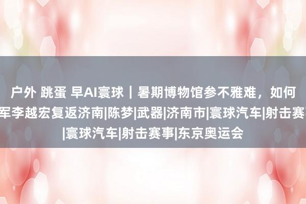 户外 跳蛋 早AI寰球｜暑期博物馆参不雅难，如何破解；奥运冠军李越宏复返济南|陈梦|武器|济南市|寰球汽车|射击赛事|东京奥运会