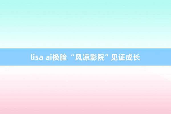 lisa ai换脸 “风凉影院”见证成长