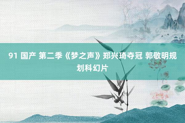 91 国产 第二季《梦之声》郑兴琦夺冠 郭敬明规划科幻片