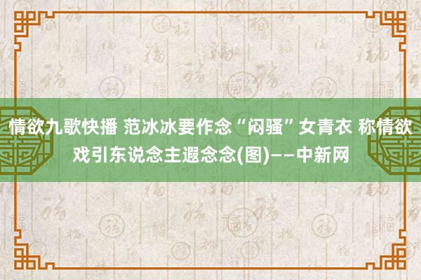 情欲九歌快播 范冰冰要作念“闷骚”女青衣 称情欲戏引东说念主遐念念(图)——中新网
