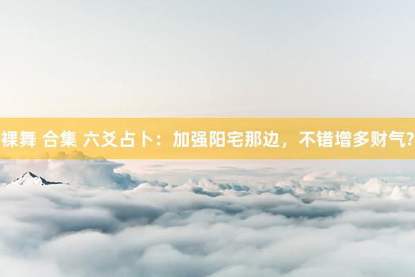 裸舞 合集 六爻占卜：加强阳宅那边，不错增多财气?