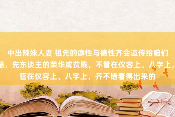 中出辣妹人妻 祖先的癖性与德性齐会遗传给咱们，祖先的有德或缺德，先东谈主的荣华或贫贱，不管在仪容上、八字上，齐不错看得出来的