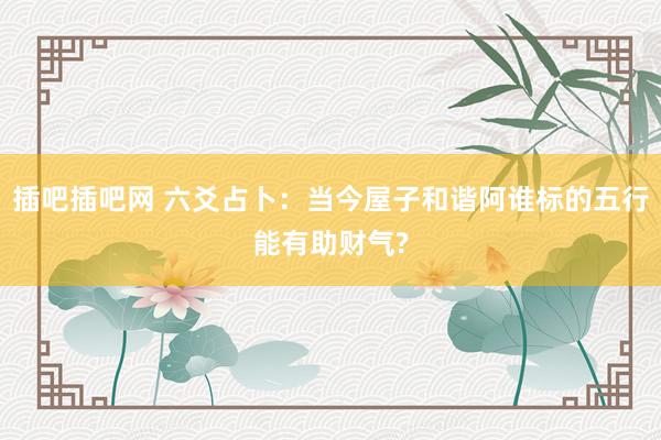 插吧插吧网 六爻占卜：当今屋子和谐阿谁标的五行能有助财气?