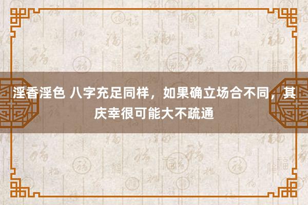 淫香淫色 八字充足同样，如果确立场合不同，其庆幸很可能大不疏通