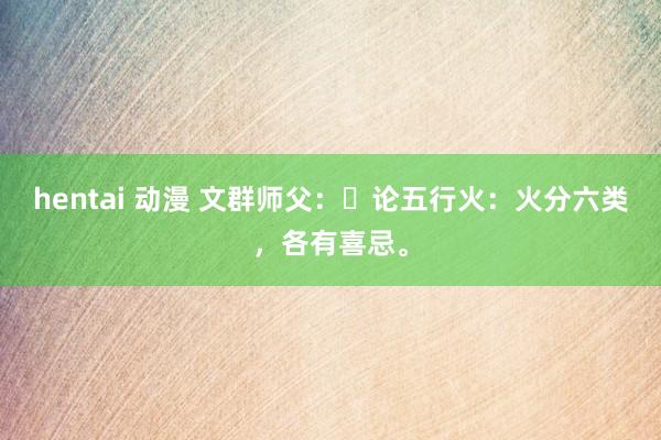 hentai 动漫 文群师父：​论五行火：火分六类，各有喜忌。