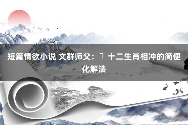 短篇情欲小说 文群师父：​十二生肖相冲的简便化解法