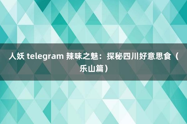 人妖 telegram 辣味之魅：探秘四川好意思食（乐山篇）