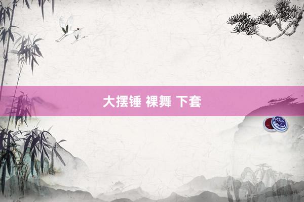 大摆锤 裸舞 下套