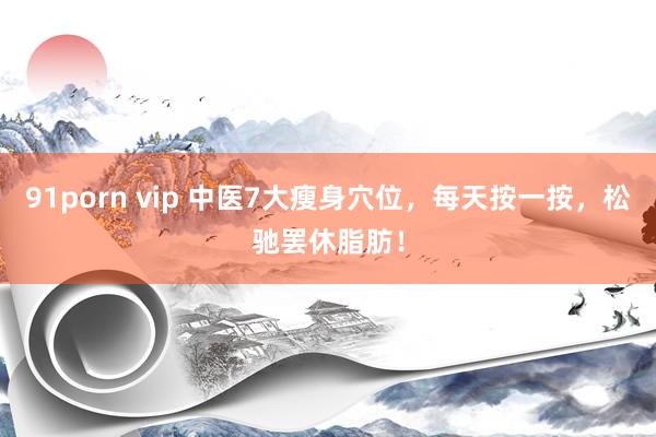 91porn vip 中医7大瘦身穴位，每天按一按，松驰罢休脂肪！