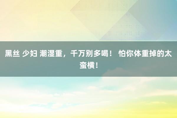 黑丝 少妇 潮湿重，千万别多喝！ 怕你体重掉的太蛮横！