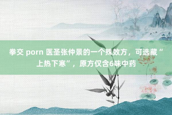 拳交 porn 医圣张仲景的一个殊效方，可选藏“上热下寒”，原方仅含6味中药