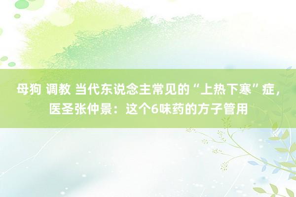 母狗 调教 当代东说念主常见的“上热下寒”症，医圣张仲景：这个6味药的方子管用