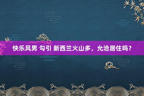 快乐风男 勾引 新西兰火山多，允洽居住吗？