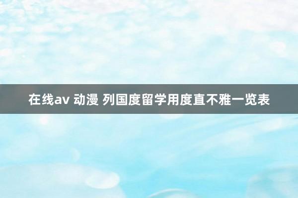 在线av 动漫 列国度留学用度直不雅一览表