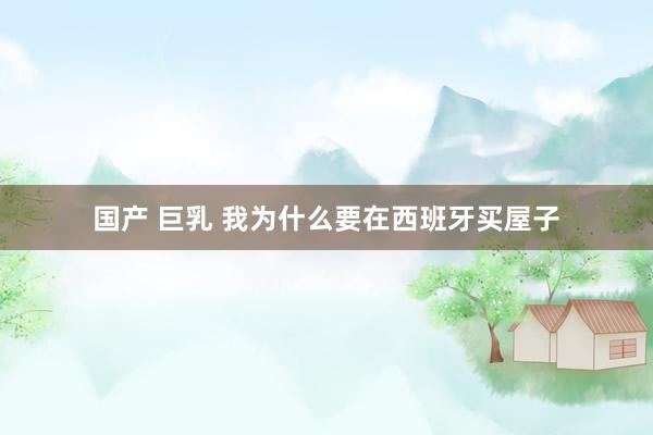 国产 巨乳 我为什么要在西班牙买屋子
