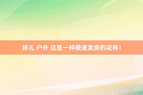 婷儿 户外 这是一种极速卖房的花样！