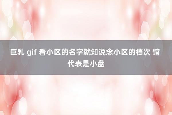 巨乳 gif 看小区的名字就知说念小区的档次 馆 代表是小盘