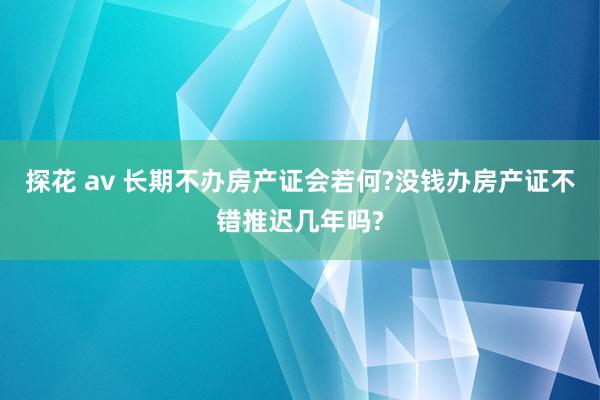 探花 av 长期不办房产证会若何?没钱办房产证不错推迟几年吗?