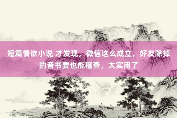 短篇情欲小说 才发现，微信这么成立，好友除掉的音书要也能稽查，太实用了