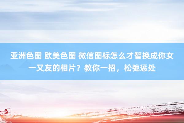 亚洲色图 欧美色图 微信图标怎么才智换成你女一又友的相片？教你一招，松弛惩处