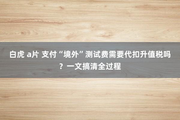 白虎 a片 支付“境外”测试费需要代扣升值税吗？一文搞清全过程