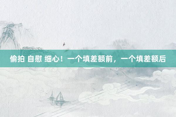 偷拍 自慰 细心！一个填差额前，一个填差额后