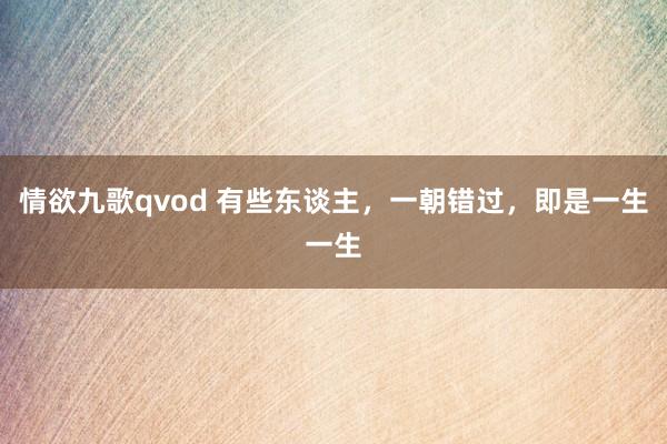 情欲九歌qvod 有些东谈主，一朝错过，即是一生一生