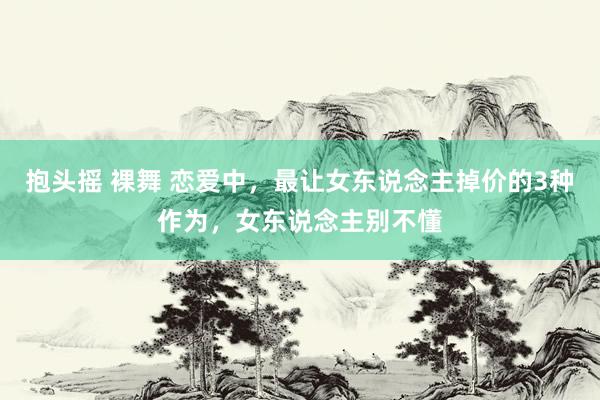 抱头摇 裸舞 恋爱中，最让女东说念主掉价的3种作为，女东说念主别不懂