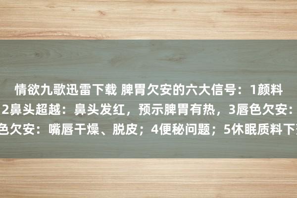 情欲九歌迅雷下载 脾胃欠安的六大信号：1颜料变化：颜料昏黑发黄，2鼻头超越：鼻头发红，预示脾胃有热，3唇色欠安：嘴唇干燥、脱皮；4便秘问题；5休眠质料下落；6精神现象差。