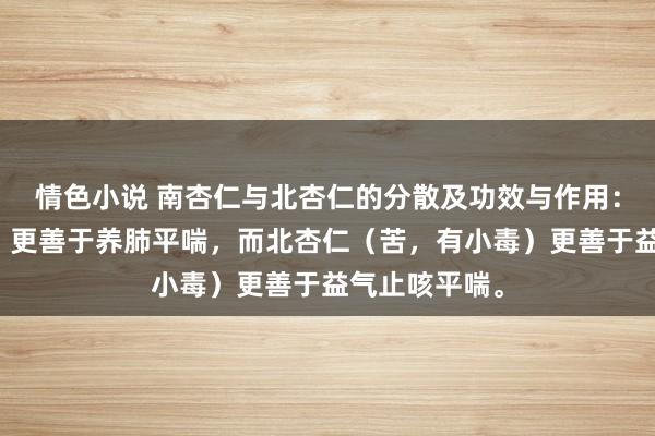 情色小说 南杏仁与北杏仁的分散及功效与作用：南杏仁（甜）更善于养肺平喘，而北杏仁（苦，有小毒）更善于益气止咳平喘。