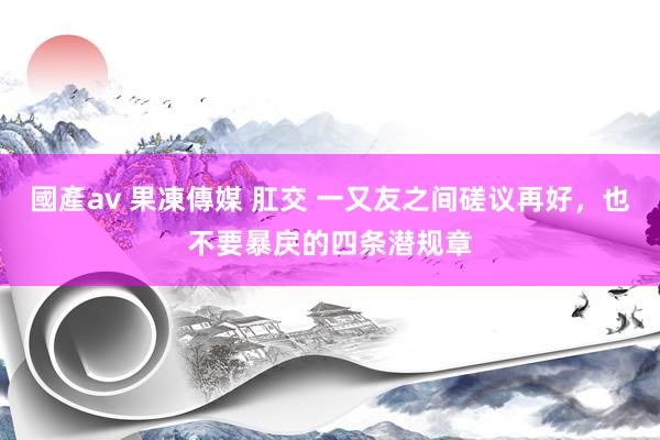 國產av 果凍傳媒 肛交 一又友之间磋议再好，也不要暴戾的四条潜规章