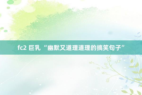 fc2 巨乳 “幽默又道理道理的搞笑句子”
