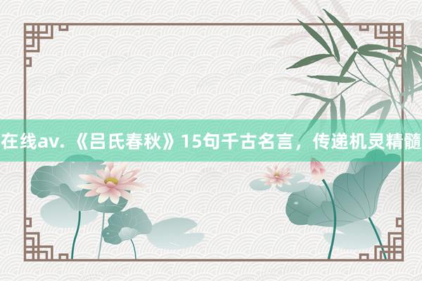 在线av. 《吕氏春秋》15句千古名言，传递机灵精髓