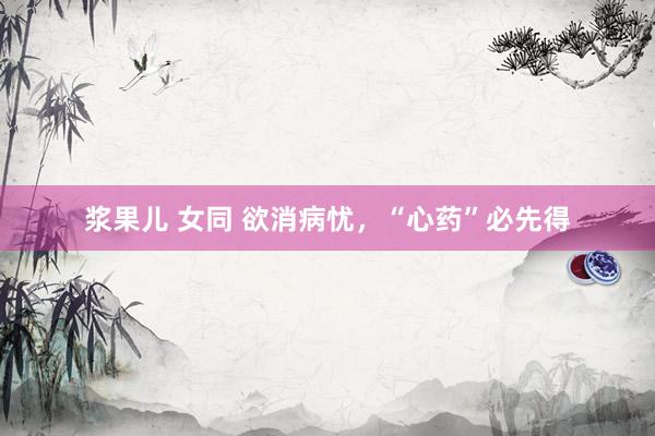 浆果儿 女同 欲消病忧，“心药”必先得