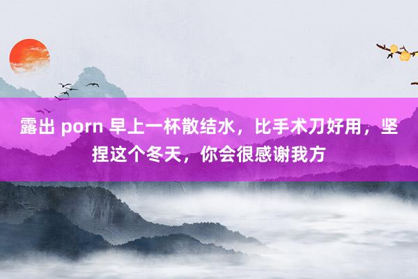 露出 porn 早上一杯散结水，比手术刀好用，坚捏这个冬天，你会很感谢我方