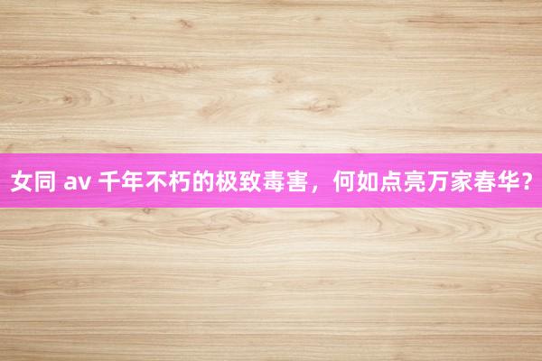 女同 av 千年不朽的极致毒害，何如点亮万家春华？