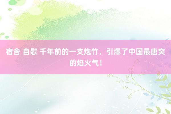 宿舍 自慰 千年前的一支炮竹，引爆了中国最唐突的焰火气！