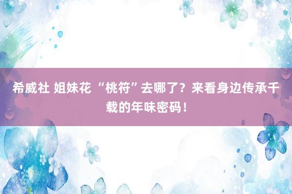 希威社 姐妹花 “桃符”去哪了？来看身边传承千载的年味密码！