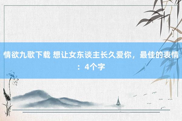 情欲九歌下载 想让女东谈主长久爱你，最佳的表情：4个字