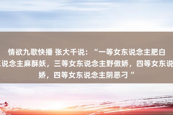 情欲九歌快播 张大千说：“一等女东说念主肥白高，二等女东说念主麻酥妖，三等女东说念主野傲娇，四等女东说念主阴恶刁 ”
