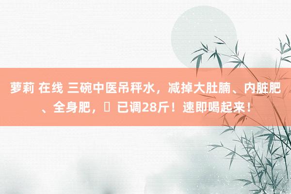 萝莉 在线 三碗中医吊秤水，减掉大肚腩、内脏肥、全身肥，​已调28斤！速即喝起来！