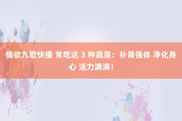 情欲九歌快播 常吃这 3 种蔬菜：补肾强体 净化身心 活力满满！