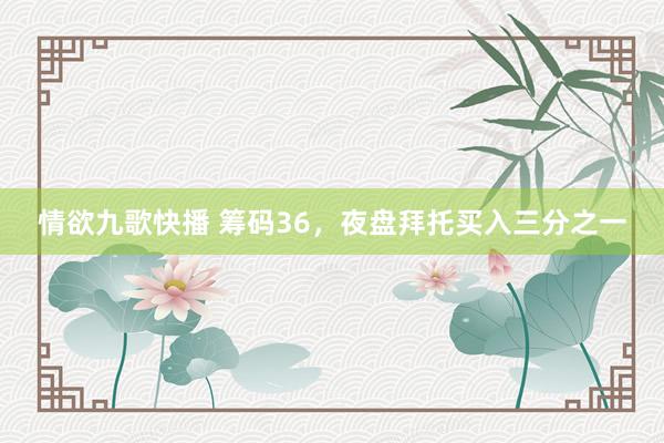 情欲九歌快播 筹码36，夜盘拜托买入三分之一