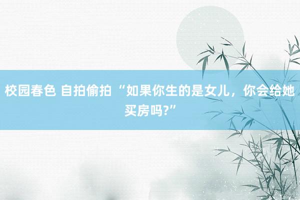 校园春色 自拍偷拍 “如果你生的是女儿，你会给她买房吗?”