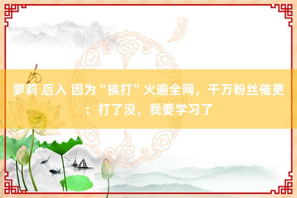 萝莉 后入 因为“挨打”火遍全网，千万粉丝催更：打了没，我要学习了
