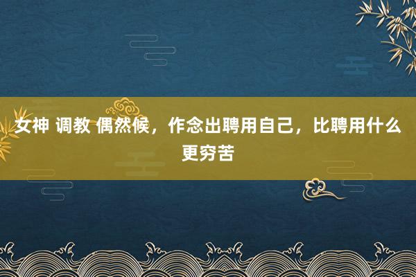 女神 调教 偶然候，作念出聘用自己，比聘用什么更穷苦