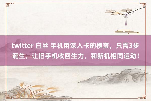 twitter 白丝 手机用深入卡的横蛮，只需3步诞生，让旧手机收回生力，和新机相同运动！