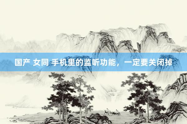 国产 女同 手机里的监听功能，一定要关闭掉